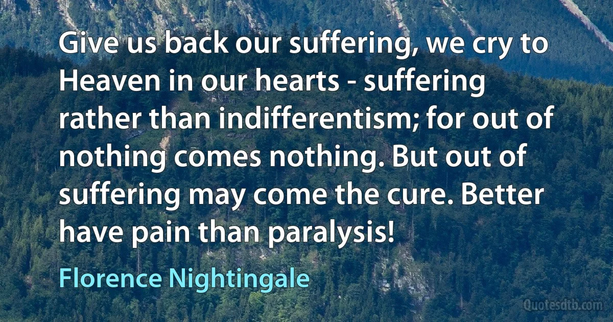 Give us back our suffering, we cry to Heaven in our hearts - suffering rather than indifferentism; for out of nothing comes nothing. But out of suffering may come the cure. Better have pain than paralysis! (Florence Nightingale)