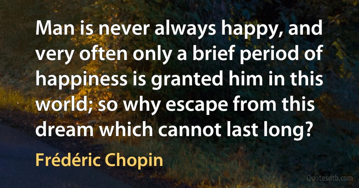 Man is never always happy, and very often only a brief period of happiness is granted him in this world; so why escape from this dream which cannot last long? (Frédéric Chopin)