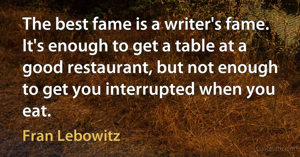 The best fame is a writer's fame. It's enough to get a table at a good restaurant, but not enough to get you interrupted when you eat. (Fran Lebowitz)