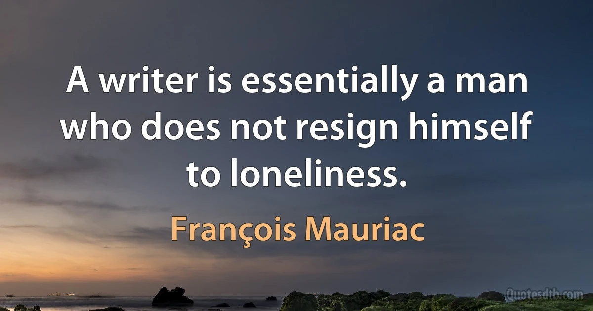 A writer is essentially a man who does not resign himself to loneliness. (François Mauriac)