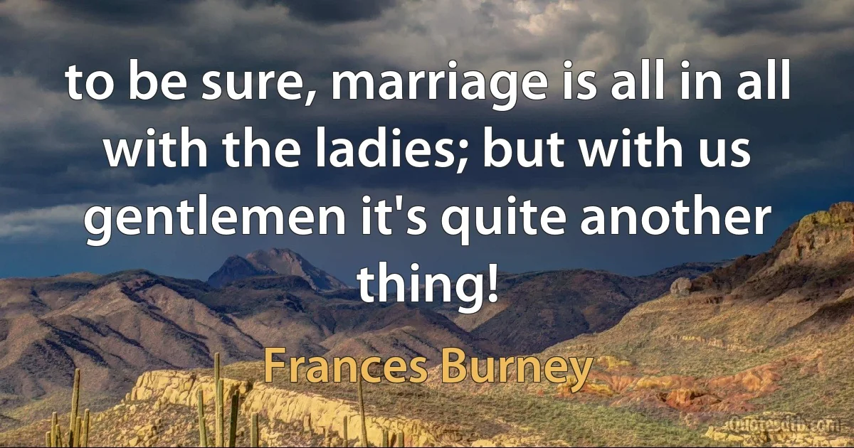 to be sure, marriage is all in all with the ladies; but with us gentlemen it's quite another thing! (Frances Burney)