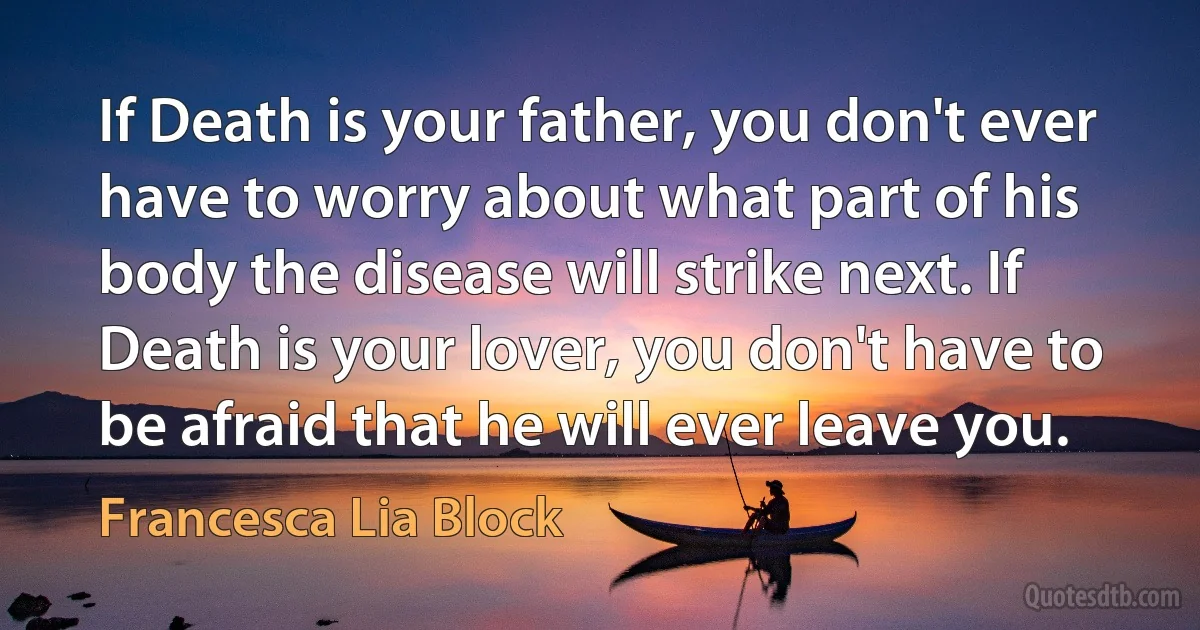 If Death is your father, you don't ever have to worry about what part of his body the disease will strike next. If Death is your lover, you don't have to be afraid that he will ever leave you. (Francesca Lia Block)