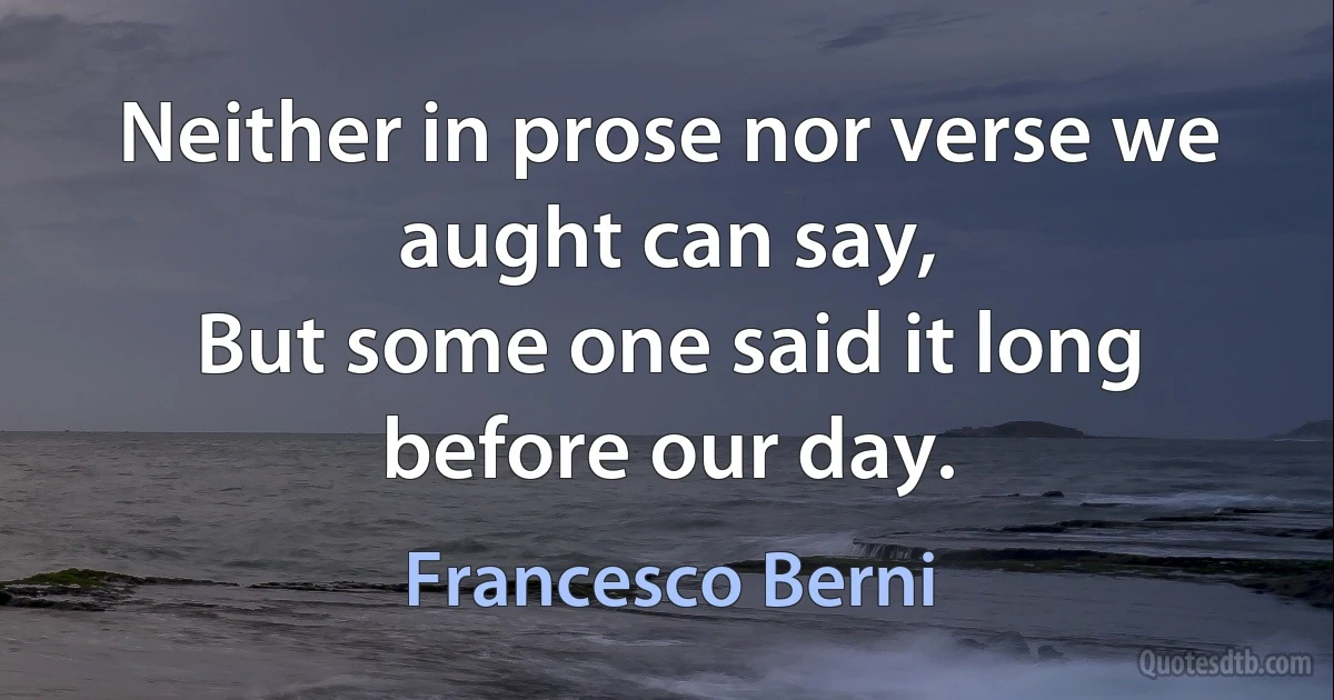 Neither in prose nor verse we aught can say,
But some one said it long before our day. (Francesco Berni)