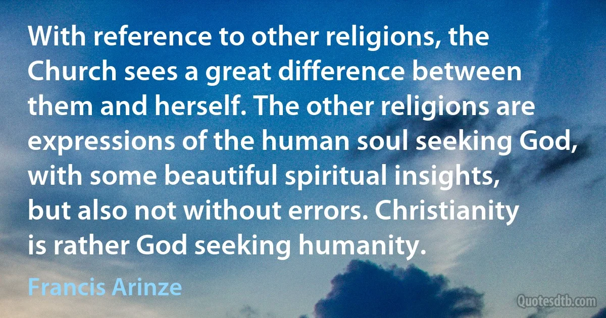 With reference to other religions, the Church sees a great difference between them and herself. The other religions are expressions of the human soul seeking God, with some beautiful spiritual insights, but also not without errors. Christianity is rather God seeking humanity. (Francis Arinze)