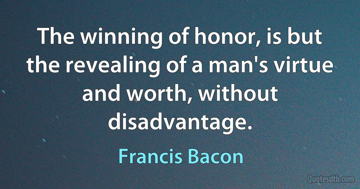 The winning of honor, is but the revealing of a man's virtue and worth, without disadvantage. (Francis Bacon)