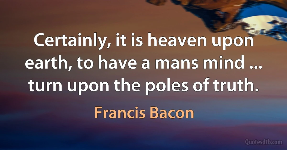 Certainly, it is heaven upon earth, to have a mans mind ... turn upon the poles of truth. (Francis Bacon)