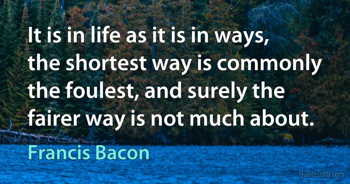 It is in life as it is in ways, the shortest way is commonly the foulest, and surely the fairer way is not much about. (Francis Bacon)