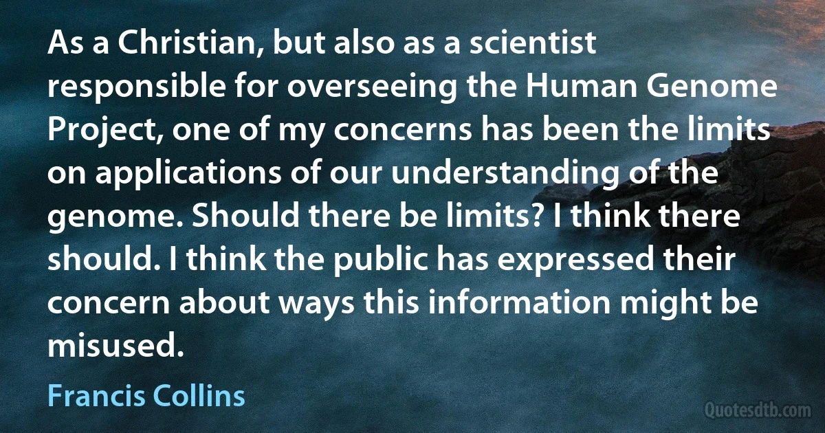 As a Christian, but also as a scientist responsible for overseeing the Human Genome Project, one of my concerns has been the limits on applications of our understanding of the genome. Should there be limits? I think there should. I think the public has expressed their concern about ways this information might be misused. (Francis Collins)