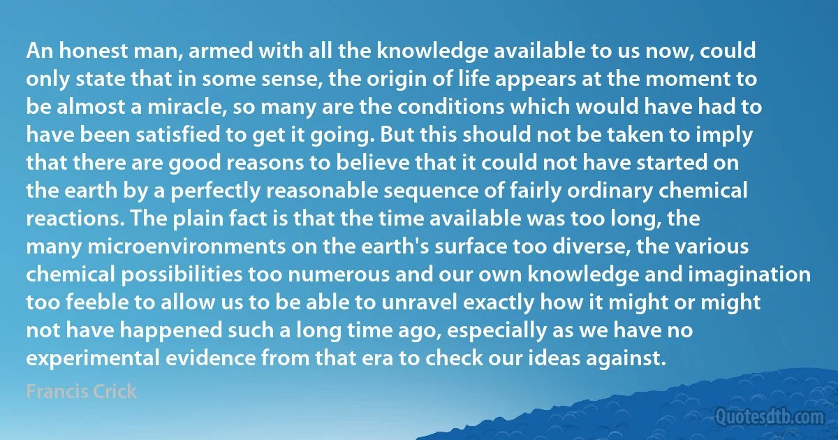 An honest man, armed with all the knowledge available to us now, could only state that in some sense, the origin of life appears at the moment to be almost a miracle, so many are the conditions which would have had to have been satisfied to get it going. But this should not be taken to imply that there are good reasons to believe that it could not have started on the earth by a perfectly reasonable sequence of fairly ordinary chemical reactions. The plain fact is that the time available was too long, the many microenvironments on the earth's surface too diverse, the various chemical possibilities too numerous and our own knowledge and imagination too feeble to allow us to be able to unravel exactly how it might or might not have happened such a long time ago, especially as we have no experimental evidence from that era to check our ideas against. (Francis Crick)