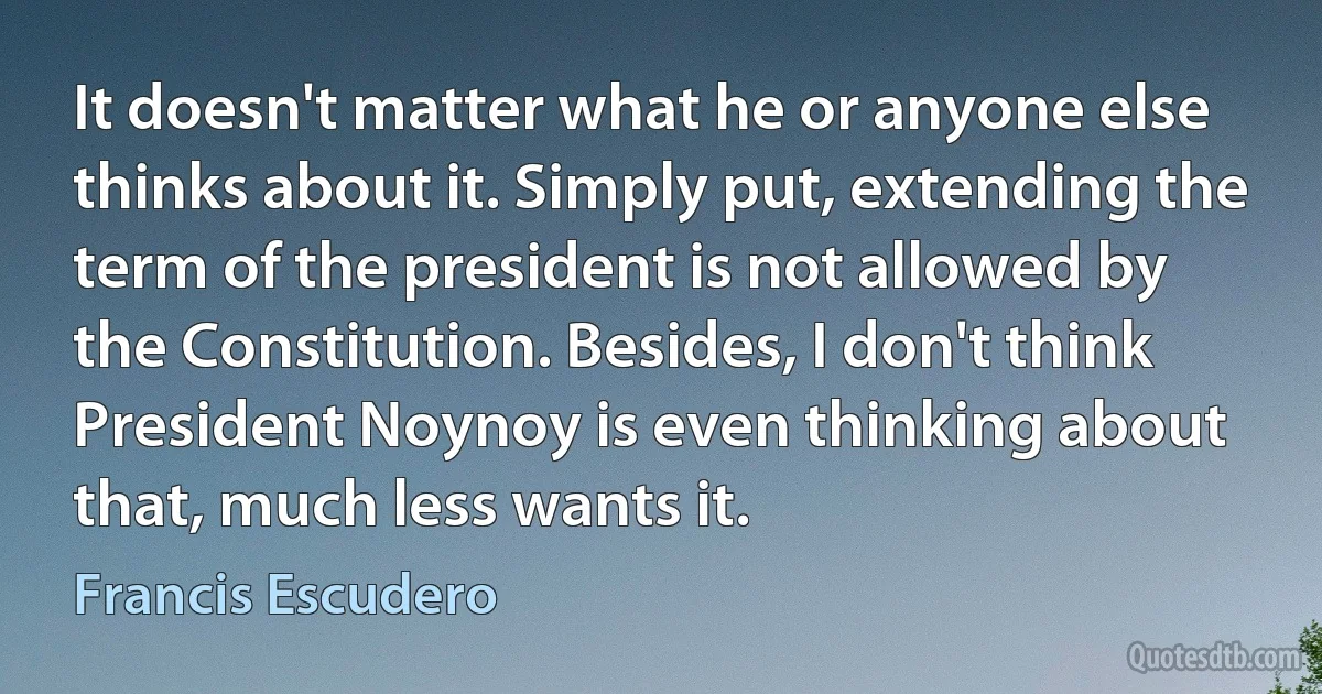 It doesn't matter what he or anyone else thinks about it. Simply put, extending the term of the president is not allowed by the Constitution. Besides, I don't think President Noynoy is even thinking about that, much less wants it. (Francis Escudero)