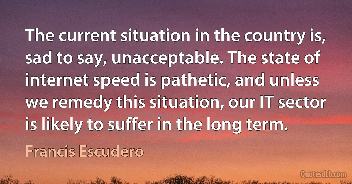 The current situation in the country is, sad to say, unacceptable. The state of internet speed is pathetic, and unless we remedy this situation, our IT sector is likely to suffer in the long term. (Francis Escudero)