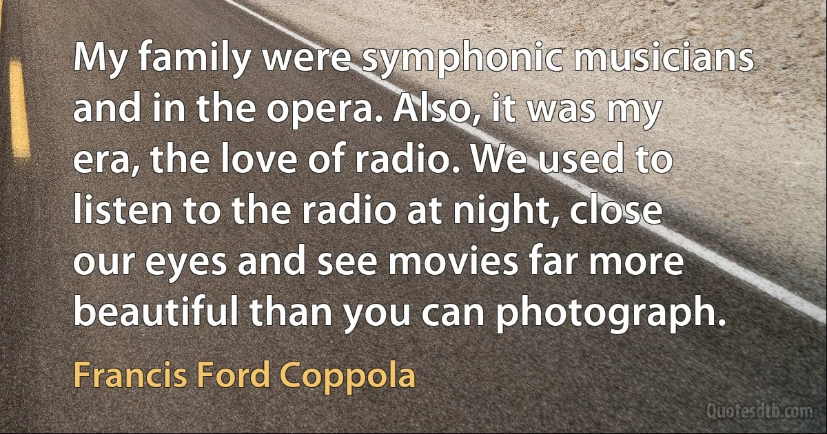 My family were symphonic musicians and in the opera. Also, it was my era, the love of radio. We used to listen to the radio at night, close our eyes and see movies far more beautiful than you can photograph. (Francis Ford Coppola)