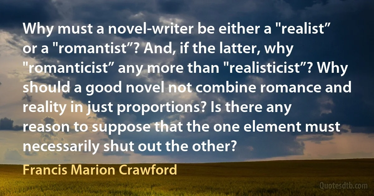 Why must a novel-writer be either a "realist” or a "romantist”? And, if the latter, why "romanticist” any more than "realisticist”? Why should a good novel not combine romance and reality in just proportions? Is there any reason to suppose that the one element must necessarily shut out the other? (Francis Marion Crawford)