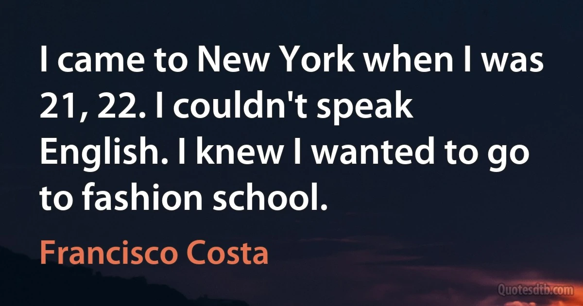 I came to New York when I was 21, 22. I couldn't speak English. I knew I wanted to go to fashion school. (Francisco Costa)