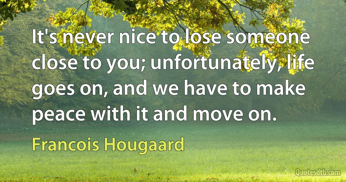 It's never nice to lose someone close to you; unfortunately, life goes on, and we have to make peace with it and move on. (Francois Hougaard)