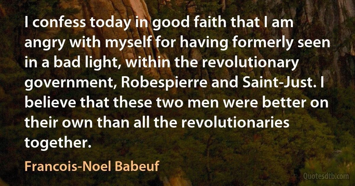 I confess today in good faith that I am angry with myself for having formerly seen in a bad light, within the revolutionary government, Robespierre and Saint-Just. I believe that these two men were better on their own than all the revolutionaries together. (Francois-Noel Babeuf)