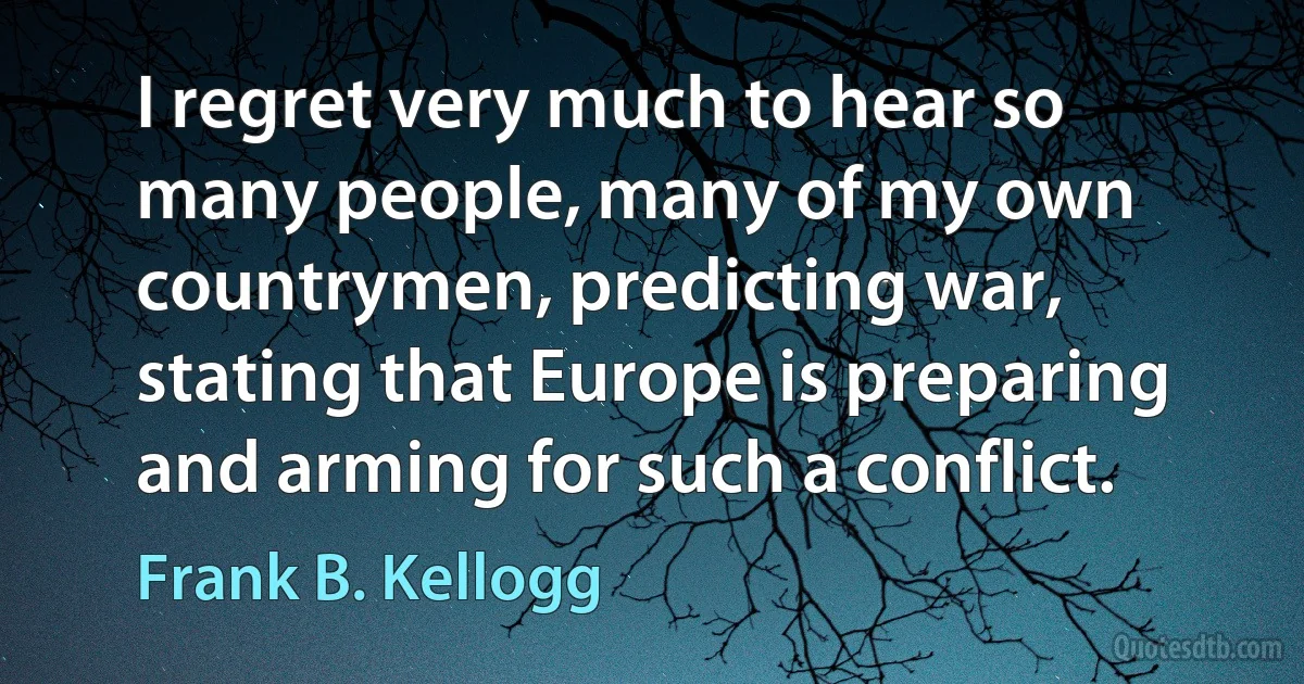 I regret very much to hear so many people, many of my own countrymen, predicting war, stating that Europe is preparing and arming for such a conflict. (Frank B. Kellogg)