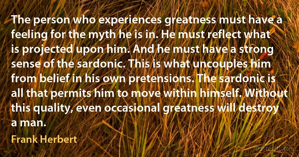 The person who experiences greatness must have a feeling for the myth he is in. He must reflect what is projected upon him. And he must have a strong sense of the sardonic. This is what uncouples him from belief in his own pretensions. The sardonic is all that permits him to move within himself. Without this quality, even occasional greatness will destroy a man. (Frank Herbert)