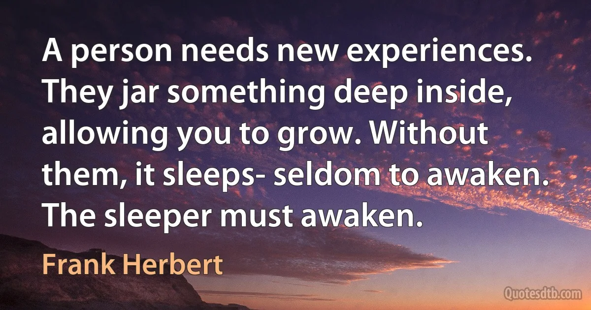 A person needs new experiences. They jar something deep inside, allowing you to grow. Without them, it sleeps- seldom to awaken. The sleeper must awaken. (Frank Herbert)