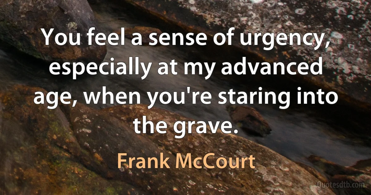 You feel a sense of urgency, especially at my advanced age, when you're staring into the grave. (Frank McCourt)