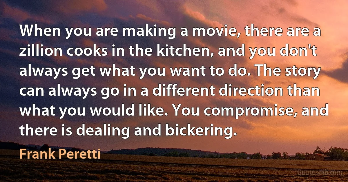 When you are making a movie, there are a zillion cooks in the kitchen, and you don't always get what you want to do. The story can always go in a different direction than what you would like. You compromise, and there is dealing and bickering. (Frank Peretti)