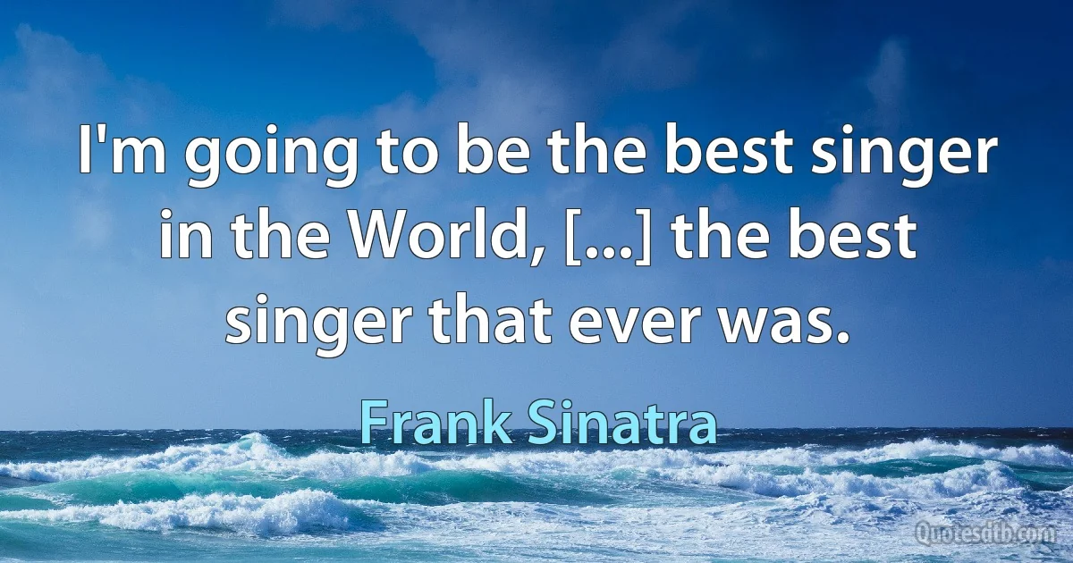 I'm going to be the best singer in the World, [...] the best singer that ever was. (Frank Sinatra)