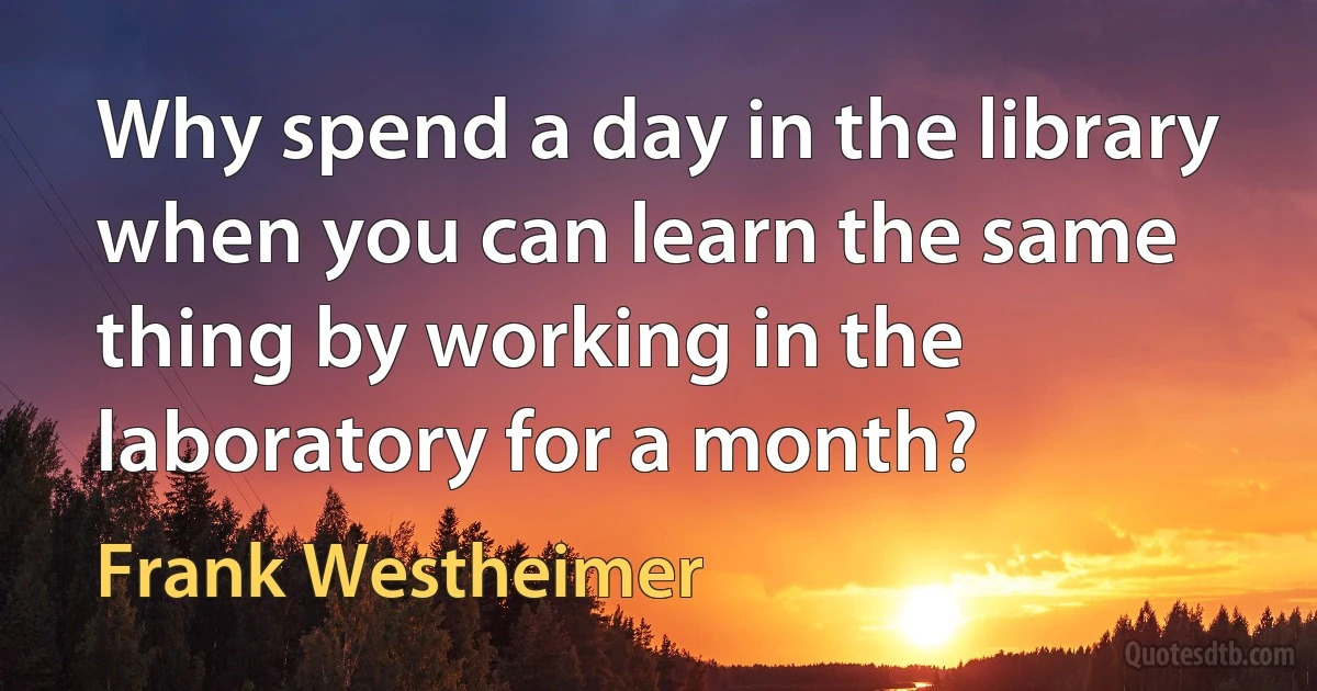 Why spend a day in the library when you can learn the same thing by working in the laboratory for a month? (Frank Westheimer)