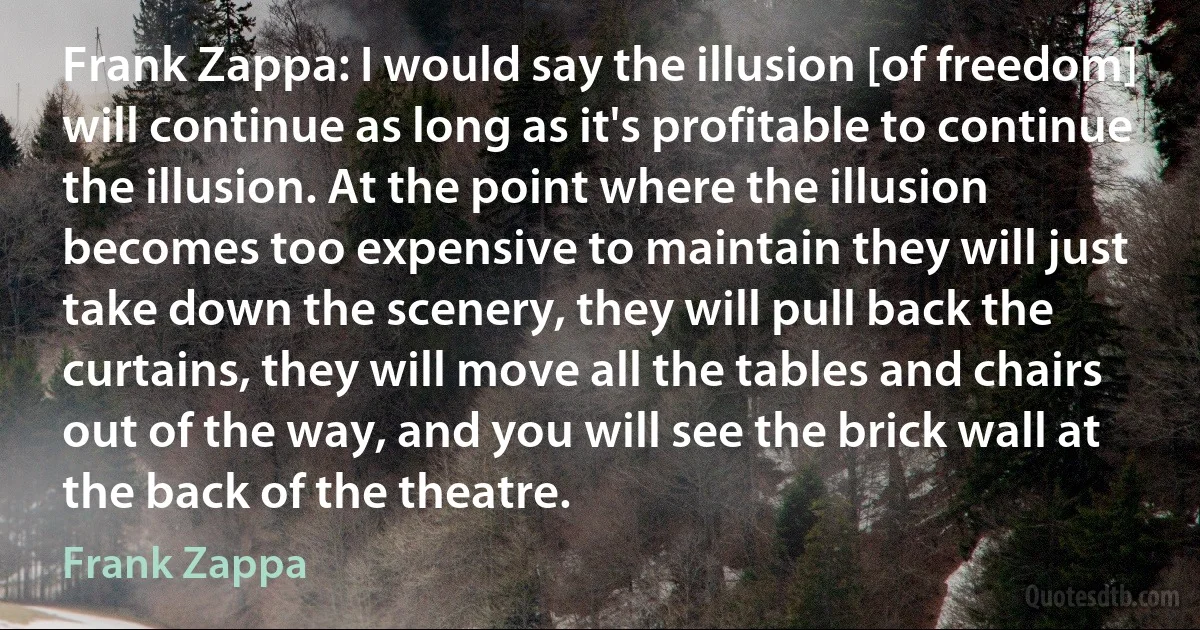 Frank Zappa: I would say the illusion [of freedom] will continue as long as it's profitable to continue the illusion. At the point where the illusion becomes too expensive to maintain they will just take down the scenery, they will pull back the curtains, they will move all the tables and chairs out of the way, and you will see the brick wall at the back of the theatre. (Frank Zappa)