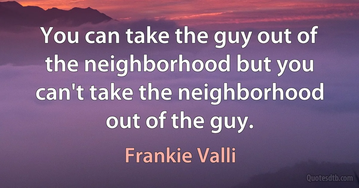 You can take the guy out of the neighborhood but you can't take the neighborhood out of the guy. (Frankie Valli)