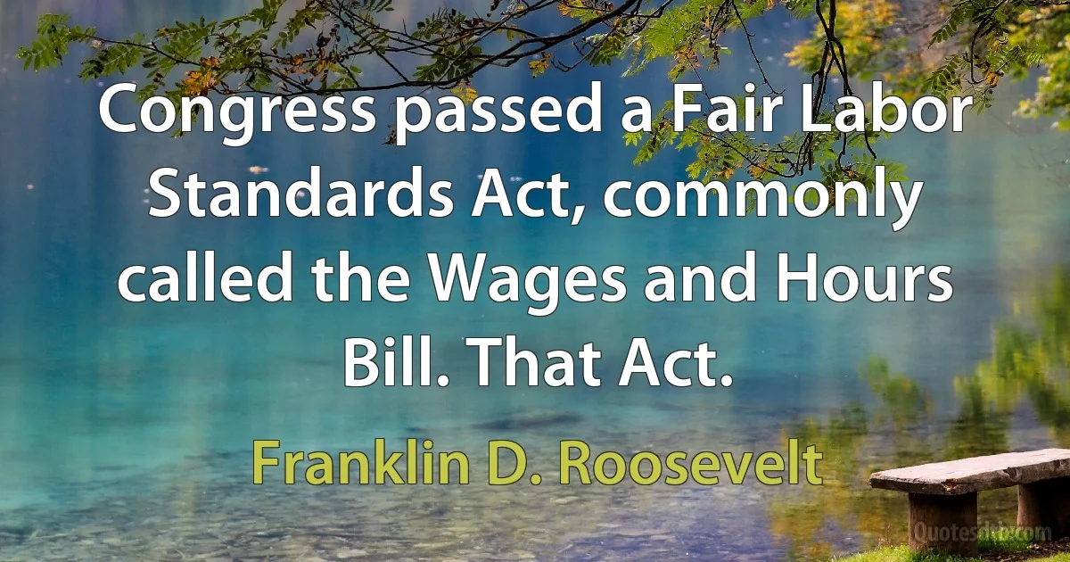 Congress passed a Fair Labor Standards Act, commonly called the Wages and Hours Bill. That Act. (Franklin D. Roosevelt)