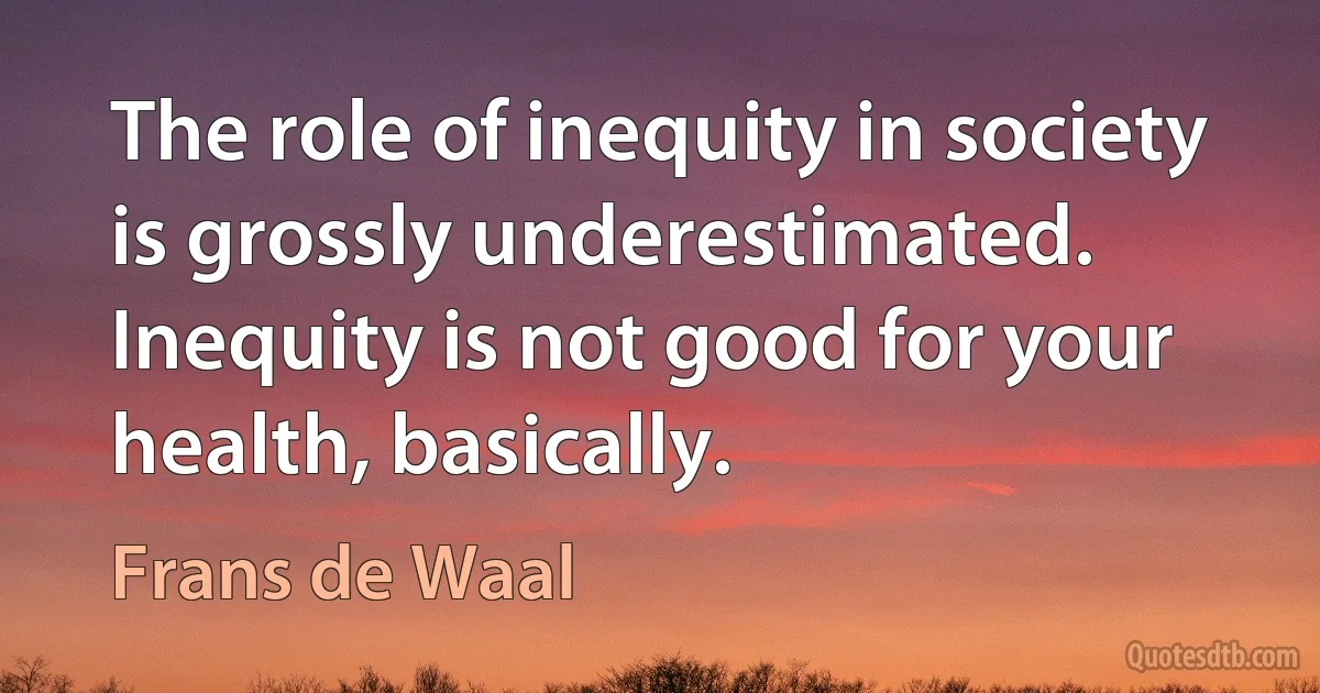 The role of inequity in society is grossly underestimated. Inequity is not good for your health, basically. (Frans de Waal)