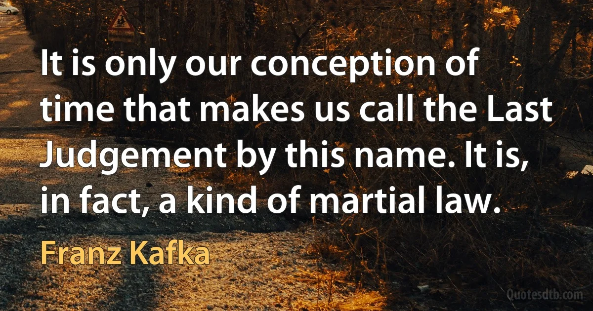 It is only our conception of time that makes us call the Last Judgement by this name. It is, in fact, a kind of martial law. (Franz Kafka)