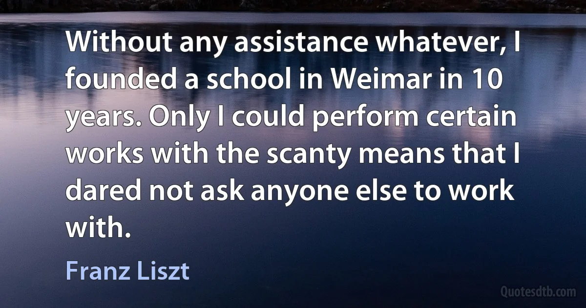 Without any assistance whatever, I founded a school in Weimar in 10 years. Only I could perform certain works with the scanty means that I dared not ask anyone else to work with. (Franz Liszt)