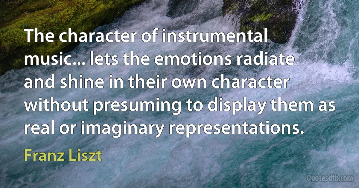 The character of instrumental music... lets the emotions radiate and shine in their own character without presuming to display them as real or imaginary representations. (Franz Liszt)