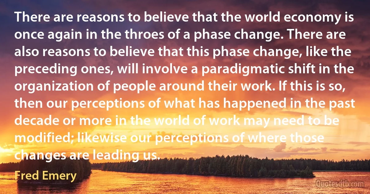 There are reasons to believe that the world economy is once again in the throes of a phase change. There are also reasons to believe that this phase change, like the preceding ones, will involve a paradigmatic shift in the organization of people around their work. If this is so, then our perceptions of what has happened in the past decade or more in the world of work may need to be modified; likewise our perceptions of where those changes are leading us. (Fred Emery)