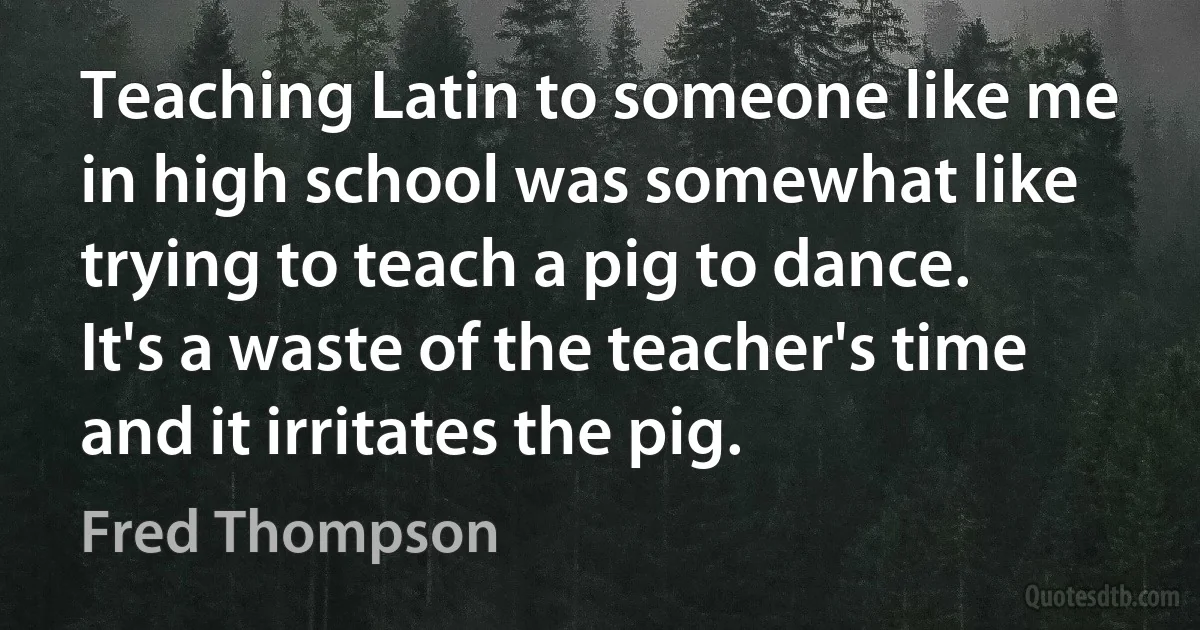 Teaching Latin to someone like me in high school was somewhat like trying to teach a pig to dance. It's a waste of the teacher's time and it irritates the pig. (Fred Thompson)