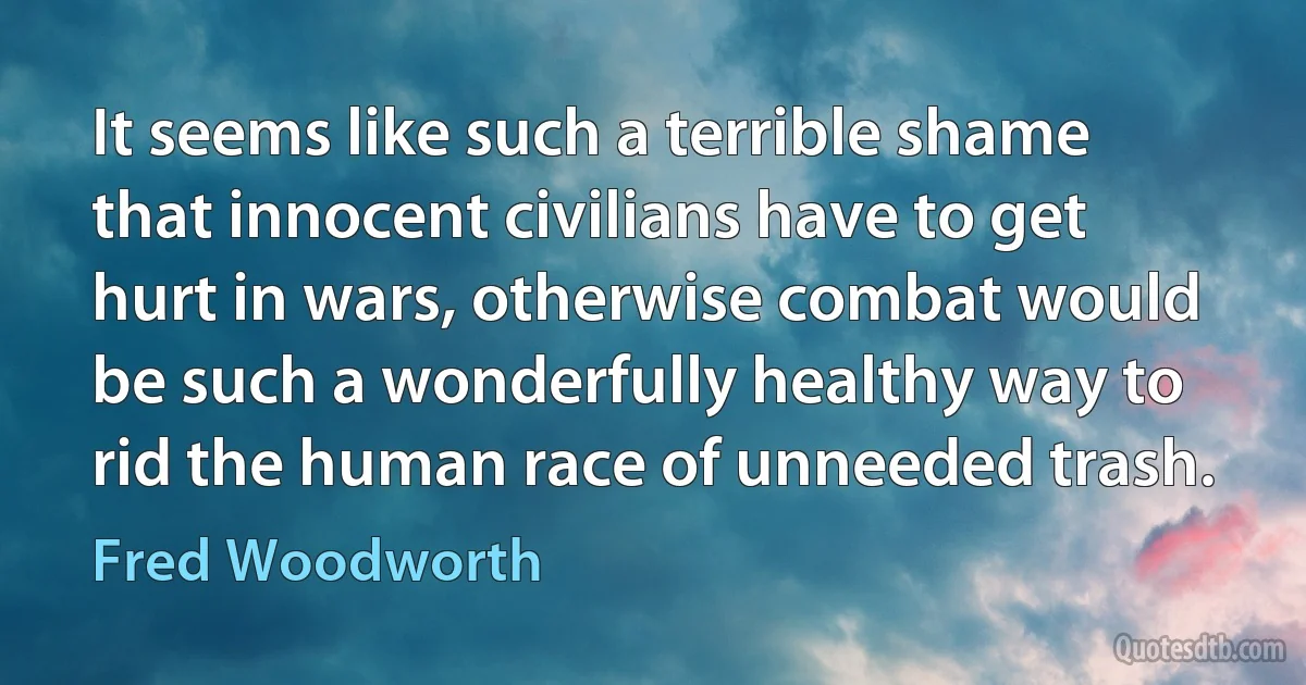 It seems like such a terrible shame that innocent civilians have to get hurt in wars, otherwise combat would be such a wonderfully healthy way to rid the human race of unneeded trash. (Fred Woodworth)