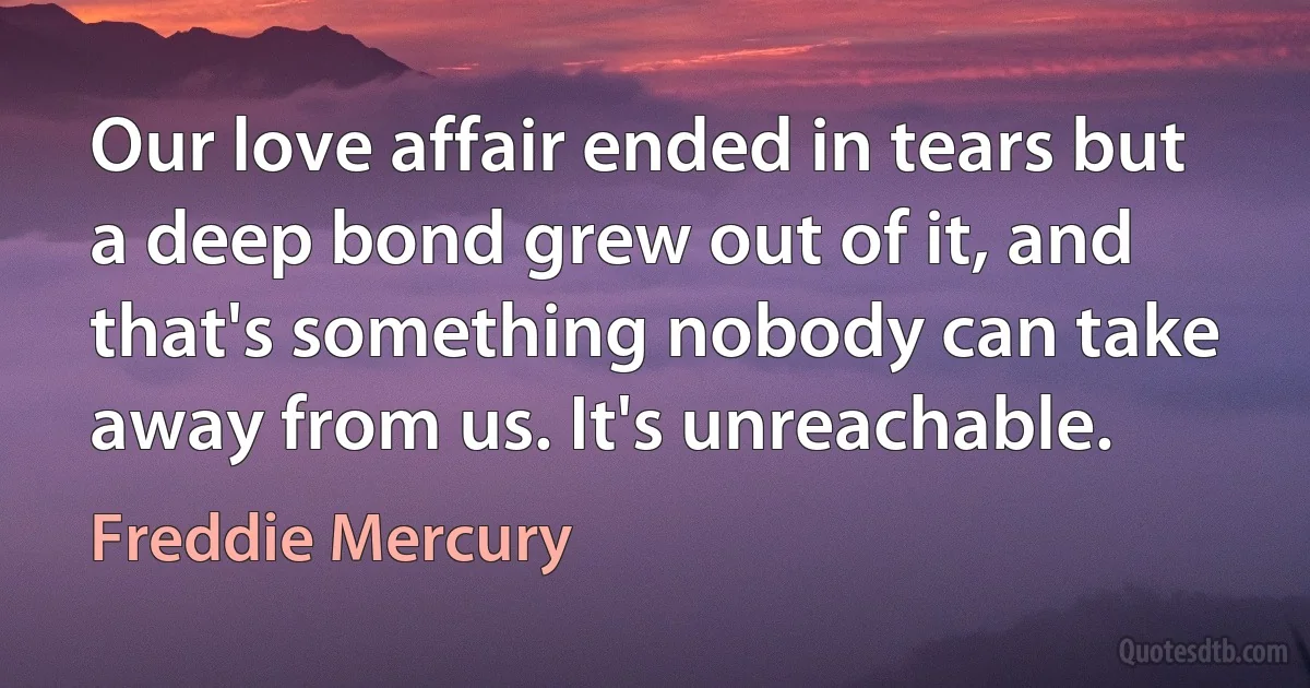 Our love affair ended in tears but a deep bond grew out of it, and that's something nobody can take away from us. It's unreachable. (Freddie Mercury)