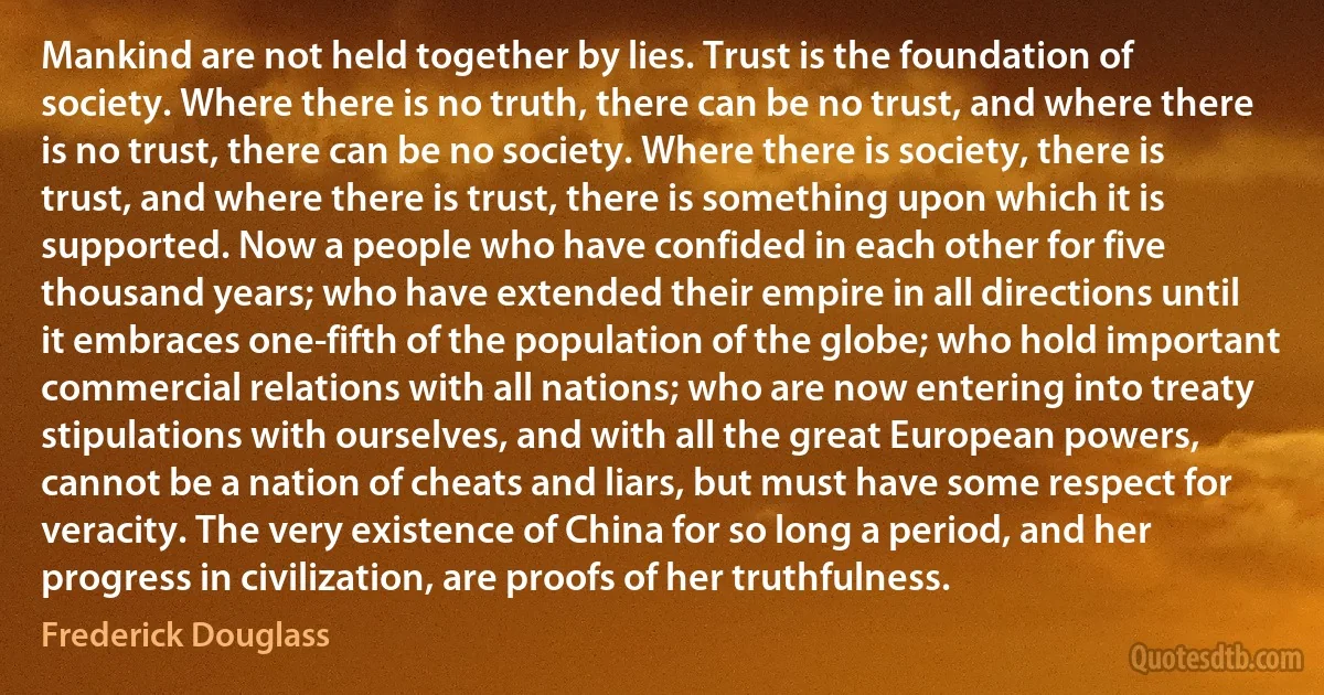 Mankind are not held together by lies. Trust is the foundation of society. Where there is no truth, there can be no trust, and where there is no trust, there can be no society. Where there is society, there is trust, and where there is trust, there is something upon which it is supported. Now a people who have confided in each other for five thousand years; who have extended their empire in all directions until it embraces one-fifth of the population of the globe; who hold important commercial relations with all nations; who are now entering into treaty stipulations with ourselves, and with all the great European powers, cannot be a nation of cheats and liars, but must have some respect for veracity. The very existence of China for so long a period, and her progress in civilization, are proofs of her truthfulness. (Frederick Douglass)