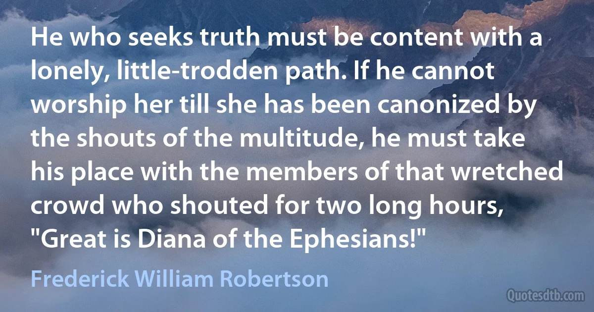 He who seeks truth must be content with a lonely, little-trodden path. If he cannot worship her till she has been canonized by the shouts of the multitude, he must take his place with the members of that wretched crowd who shouted for two long hours, "Great is Diana of the Ephesians!" (Frederick William Robertson)