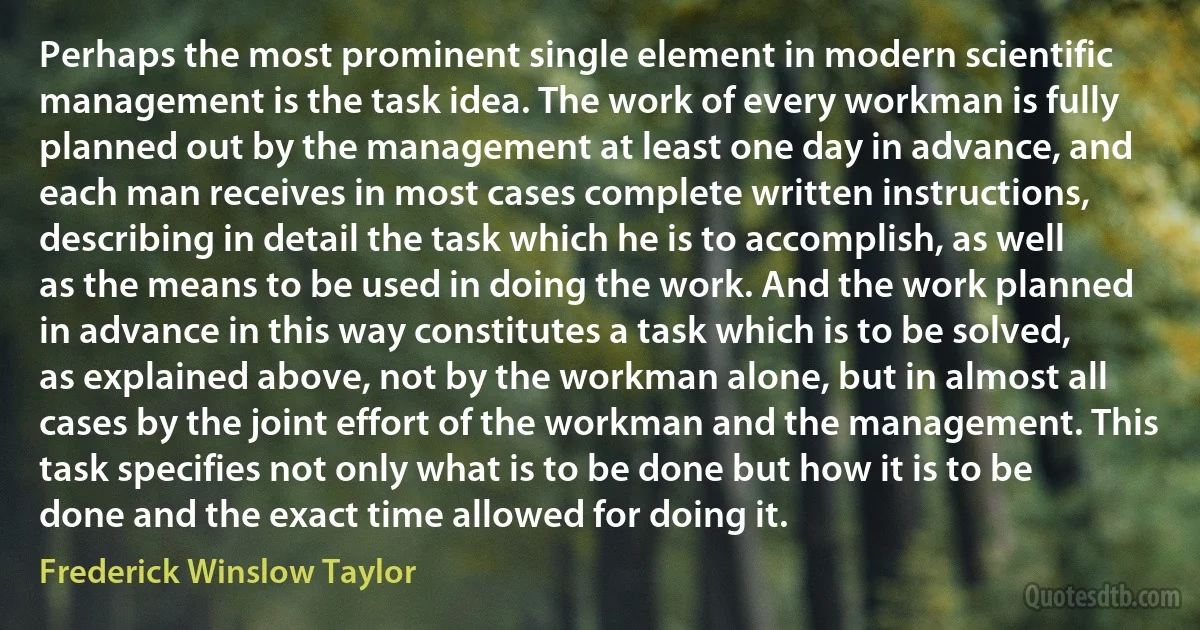 Perhaps the most prominent single element in modern scientific management is the task idea. The work of every workman is fully planned out by the management at least one day in advance, and each man receives in most cases complete written instructions, describing in detail the task which he is to accomplish, as well as the means to be used in doing the work. And the work planned in advance in this way constitutes a task which is to be solved, as explained above, not by the workman alone, but in almost all cases by the joint effort of the workman and the management. This task specifies not only what is to be done but how it is to be done and the exact time allowed for doing it. (Frederick Winslow Taylor)