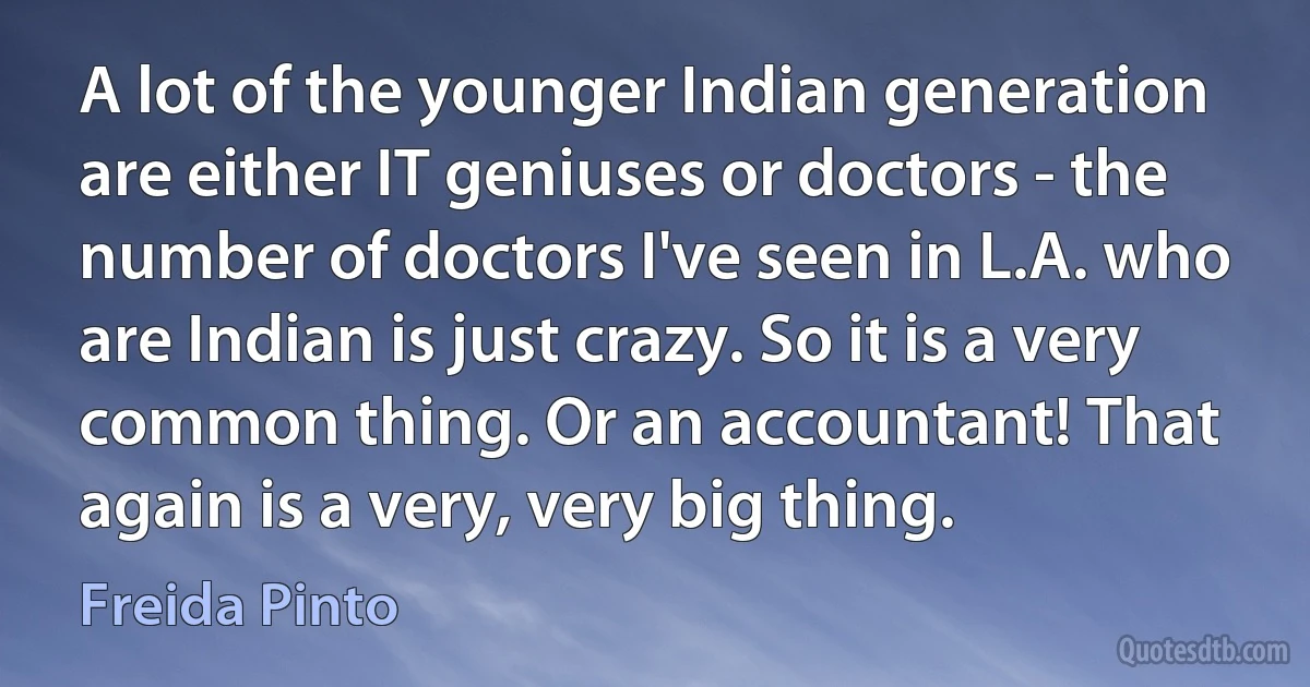 A lot of the younger Indian generation are either IT geniuses or doctors - the number of doctors I've seen in L.A. who are Indian is just crazy. So it is a very common thing. Or an accountant! That again is a very, very big thing. (Freida Pinto)