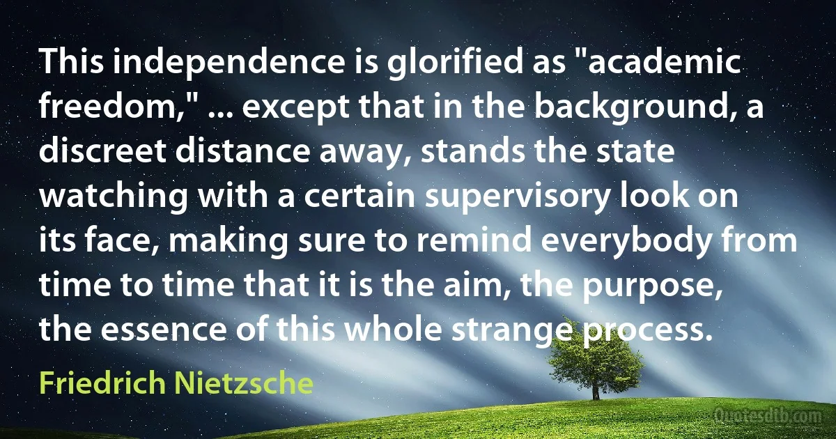 This independence is glorified as "academic freedom," ... except that in the background, a discreet distance away, stands the state watching with a certain supervisory look on its face, making sure to remind everybody from time to time that it is the aim, the purpose, the essence of this whole strange process. (Friedrich Nietzsche)