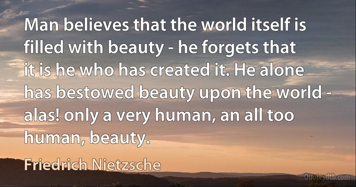 Man believes that the world itself is filled with beauty - he forgets that it is he who has created it. He alone has bestowed beauty upon the world - alas! only a very human, an all too human, beauty. (Friedrich Nietzsche)