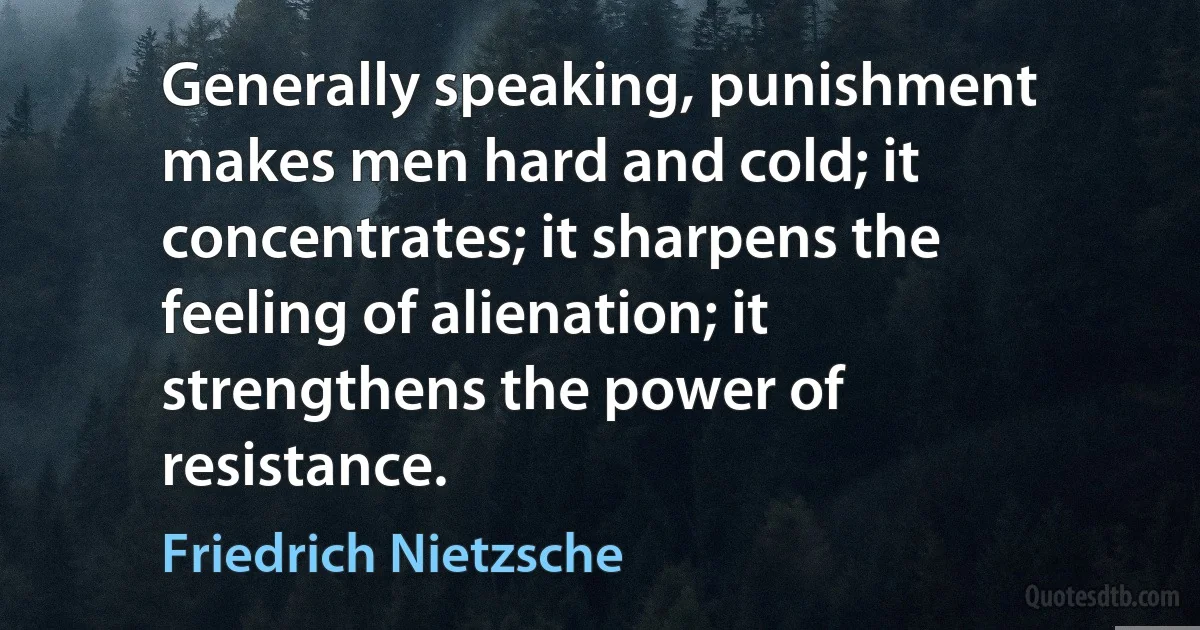 Generally speaking, punishment makes men hard and cold; it concentrates; it sharpens the feeling of alienation; it strengthens the power of resistance. (Friedrich Nietzsche)