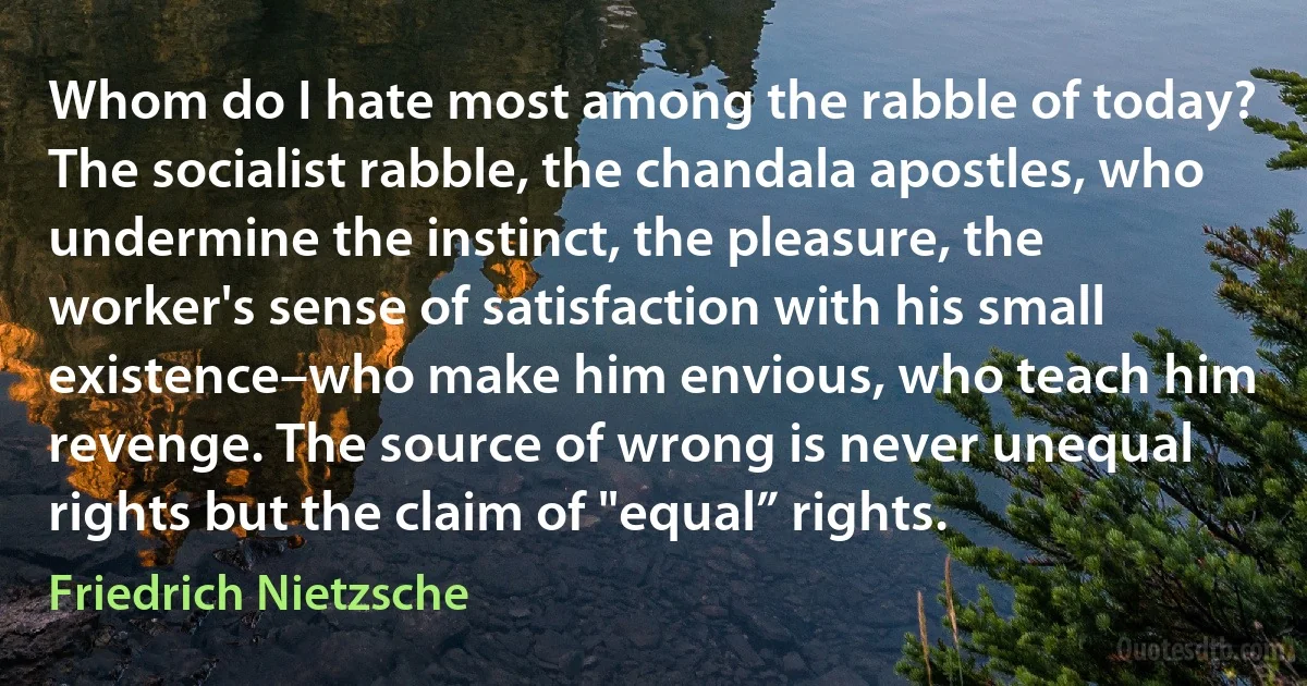 Whom do I hate most among the rabble of today? The socialist rabble, the chandala apostles, who undermine the instinct, the pleasure, the worker's sense of satisfaction with his small existence–who make him envious, who teach him revenge. The source of wrong is never unequal rights but the claim of "equal” rights. (Friedrich Nietzsche)