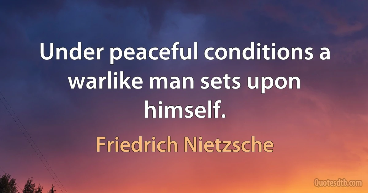 Under peaceful conditions a warlike man sets upon himself. (Friedrich Nietzsche)