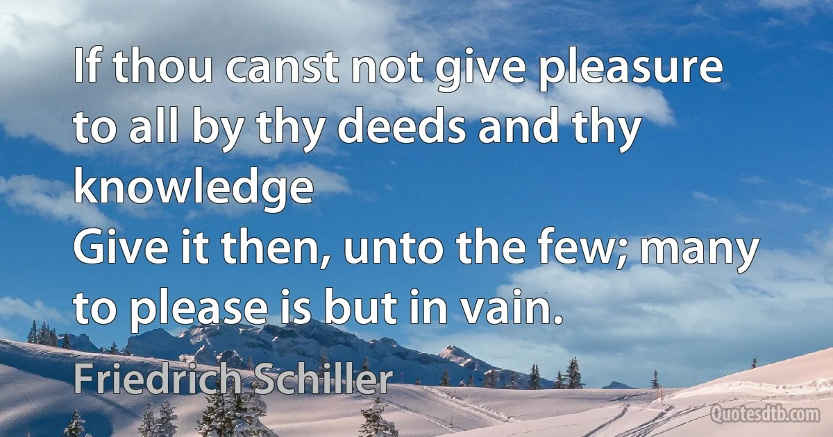 If thou canst not give pleasure to all by thy deeds and thy knowledge
Give it then, unto the few; many to please is but in vain. (Friedrich Schiller)