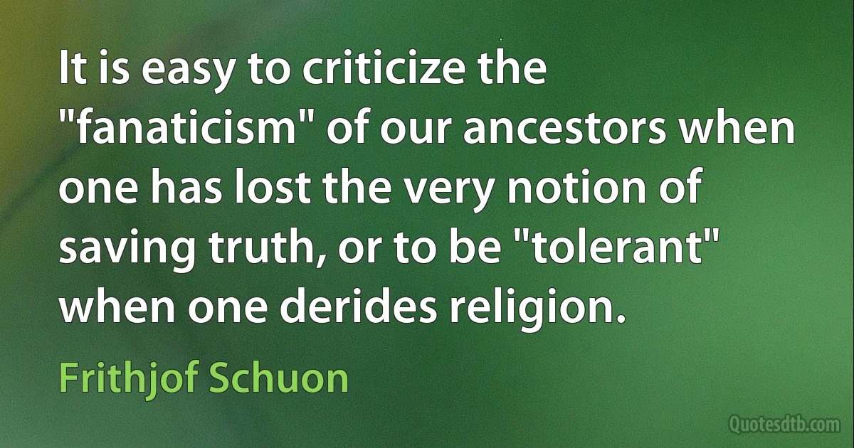 It is easy to criticize the "fanaticism" of our ancestors when one has lost the very notion of saving truth, or to be "tolerant" when one derides religion. (Frithjof Schuon)