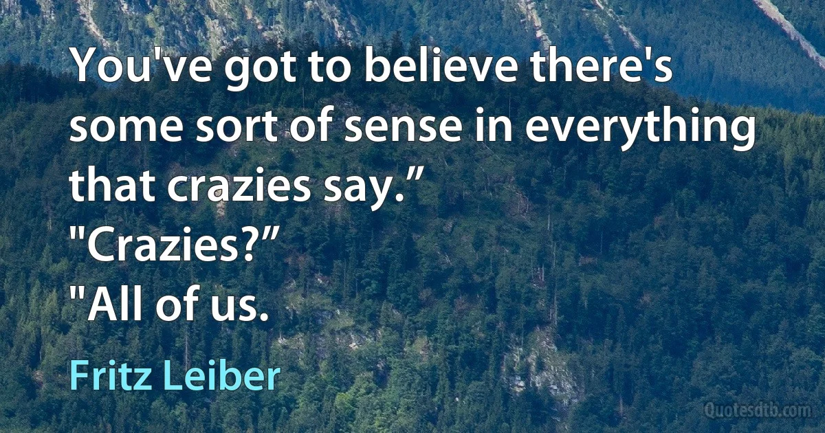 You've got to believe there's some sort of sense in everything that crazies say.”
"Crazies?”
"All of us. (Fritz Leiber)